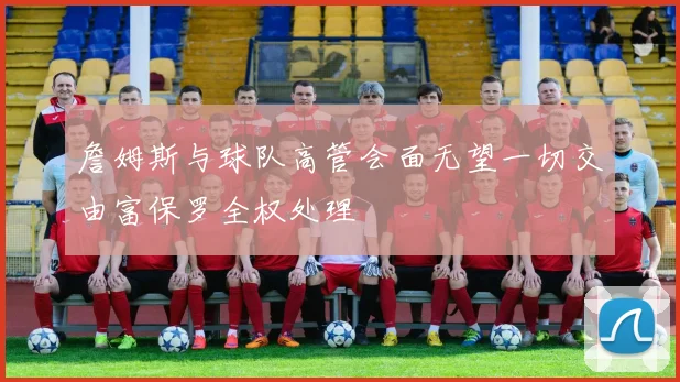 詹姆斯与球队高管会面无望一切交由富保罗全权处理