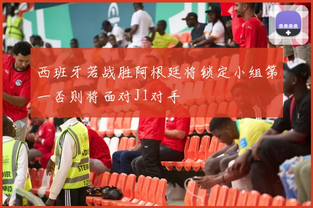 西班牙若战胜阿根廷将锁定小组第一否则将面对J1对手