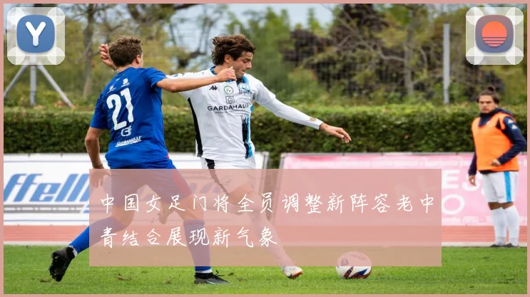 中国女足门将全员调整新阵容老中青结合展现新气象
