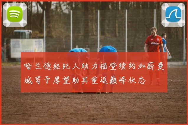 哈兰德经纪人助力福登续约加薪曼城寄予厚望助其重返巅峰状态
