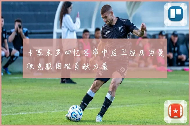 卡塞米罗回忆客串中后卫经历为曼联克服困难贡献力量