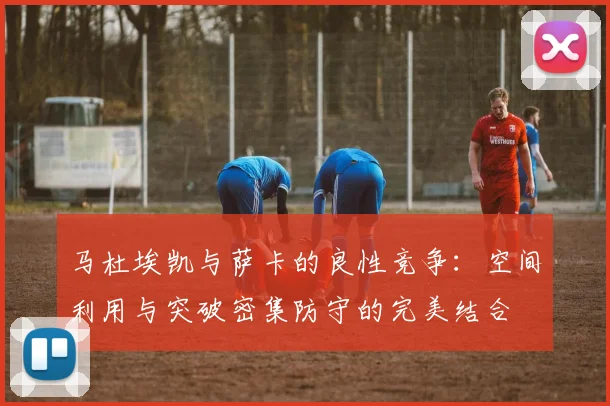 马杜埃凯与萨卡的良性竞争:空间利用与突破密集防守的完美结合