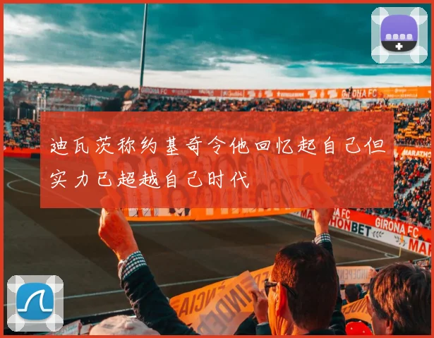 迪瓦茨称约基奇令他回忆起自己但实力已超越自己时代