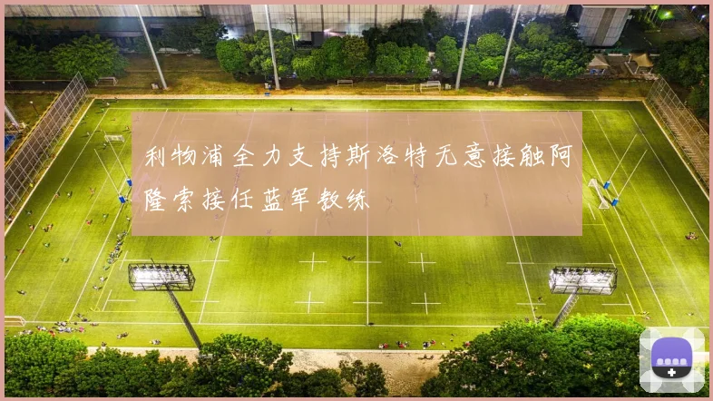 利物浦全力支持斯洛特无意接触阿隆索接任蓝军教练