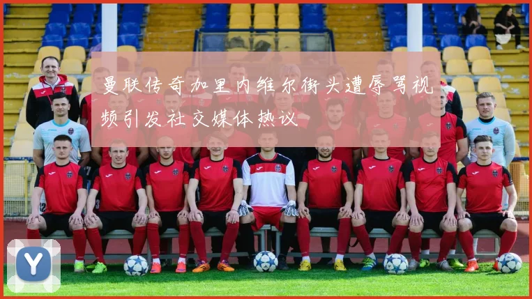 曼联传奇加里内维尔街头遭辱骂视频引发社交媒体热议