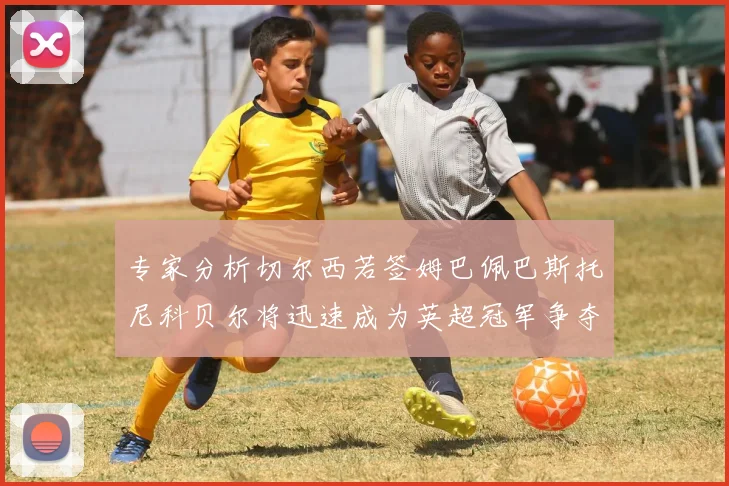 专家分析切尔西若签姆巴佩巴斯托尼科贝尔将迅速成为英超冠军争夺者