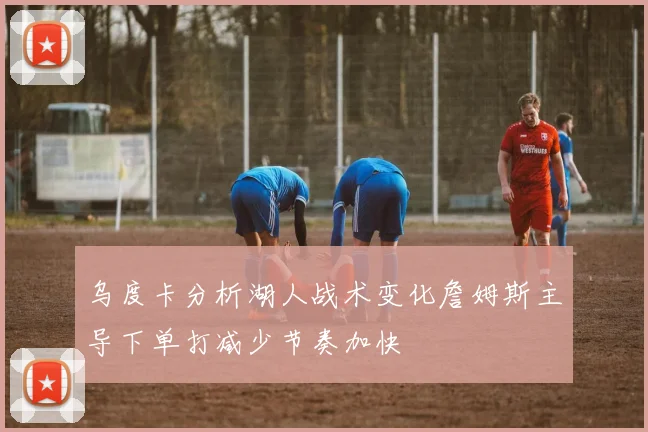 乌度卡分析湖人战术变化詹姆斯主导下单打减少节奏加快