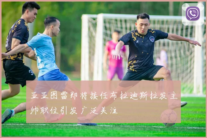 亚亚图雷即将接任布拉迪斯拉发主帅职位引发广泛关注