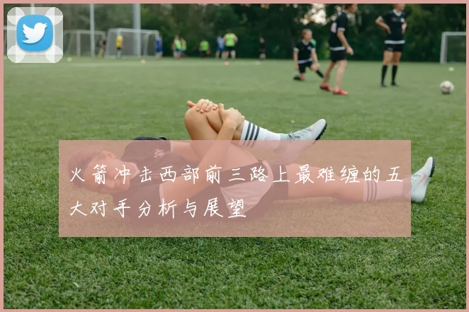火箭冲击西部前三路上最难缠的五大对手分析与展望