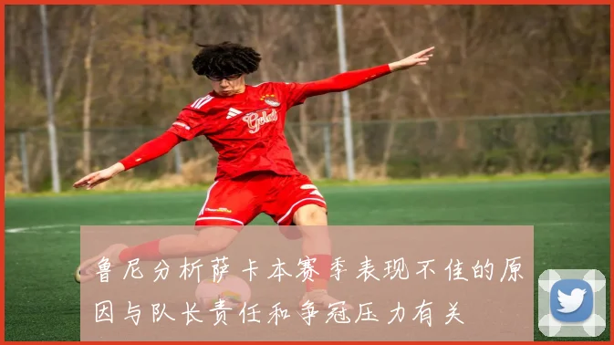 鲁尼分析萨卡本赛季表现不佳的原因与队长责任和争冠压力有关