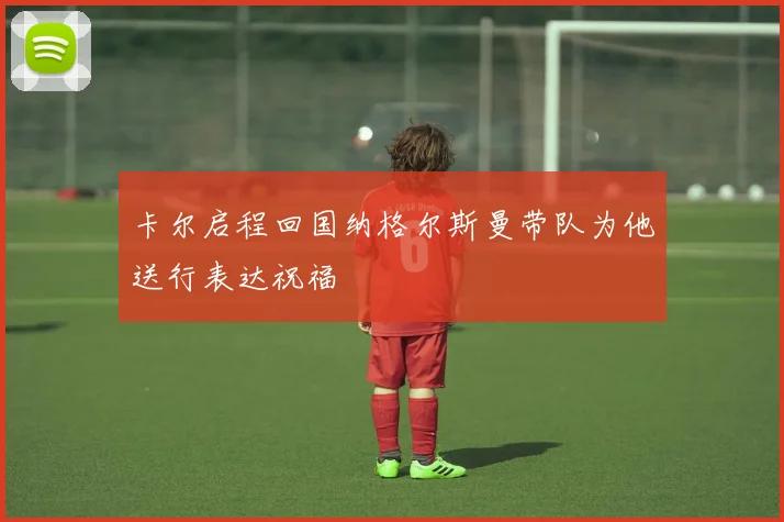 卡尔启程回国纳格尔斯曼带队为他送行表达祝福