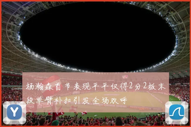 杨瀚森首节表现平平仅得2分2板末段单臂补扣引发全场欢呼