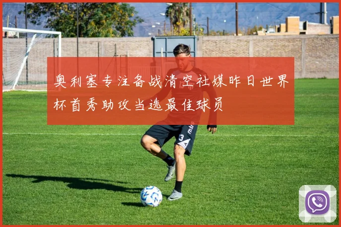 奥利塞专注备战清空社媒昨日世界杯首秀助攻当选最佳球员