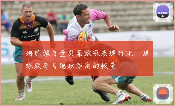 姆巴佩与登贝莱欧冠表现对比：进球效率与跑动距离的较量