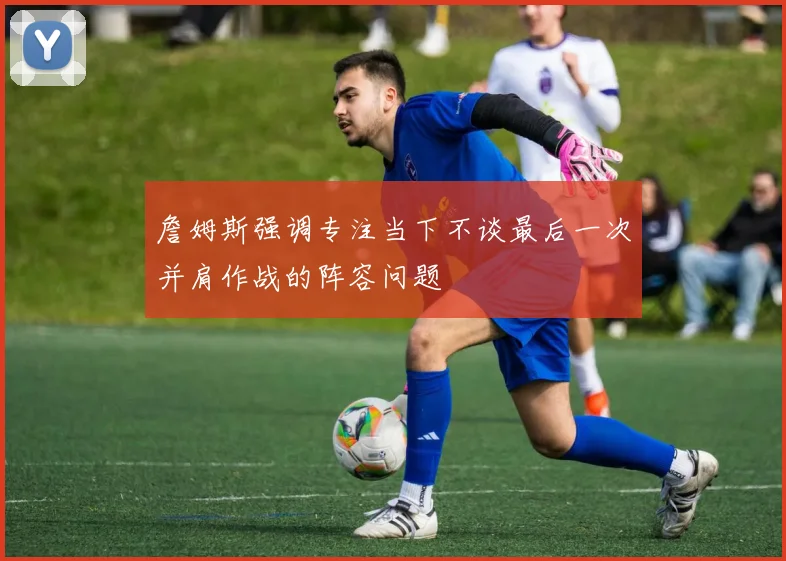 詹姆斯强调专注当下不谈最后一次并肩作战的阵容问题