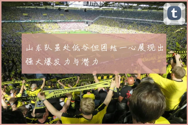 山东队虽处低谷但团结一心展现出强大爆发力与潜力