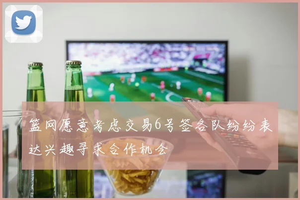 篮网愿意考虑交易6号签各队纷纷表达兴趣寻求合作机会